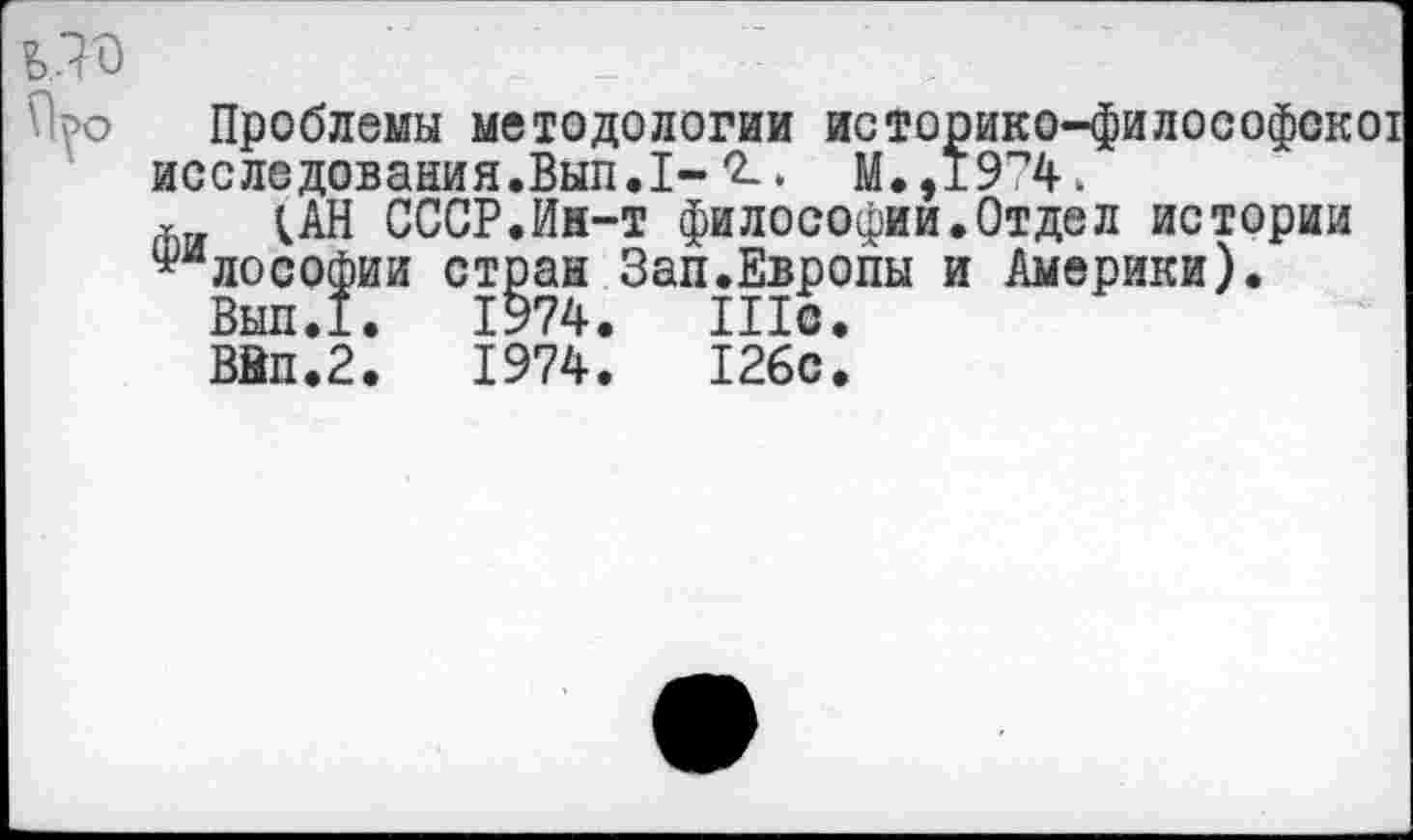 ﻿Проблемы методологии историко-философскот исследования.Вып.1-7-* М.,19”4к т ин СССР.Ин-т философии.Отдел истории ^млософии стран Зап.Европы и Америки).
Вып.1.	1974.	Шс.
Вйп.2.	1974.	126с.